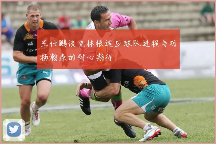 王仕鹏谈克林根适应球队进程与对杨瀚森的耐心期待