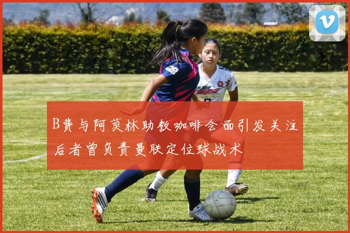 B费与阿莫林助教咖啡会面引发关注后者曾负责曼联定位球战术