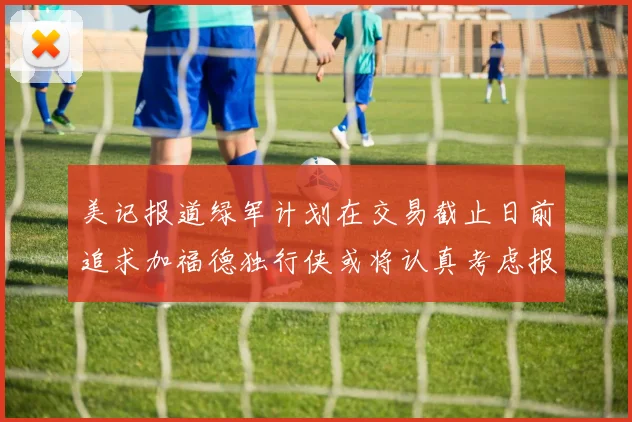 美记报道绿军计划在交易截止日前追求加福德独行侠或将认真考虑报价