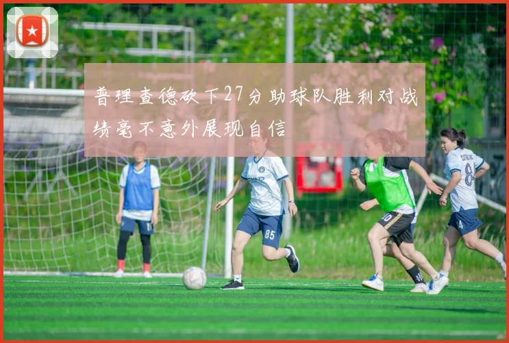 普理查德砍下27分助球队胜利对战绩毫不意外展现自信