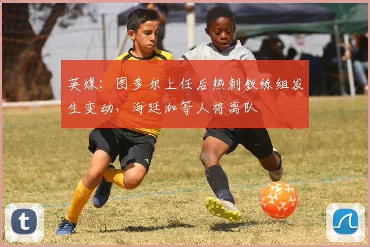 英媒：图多尔上任后热刺教练组发生变动，海廷加等人将离队