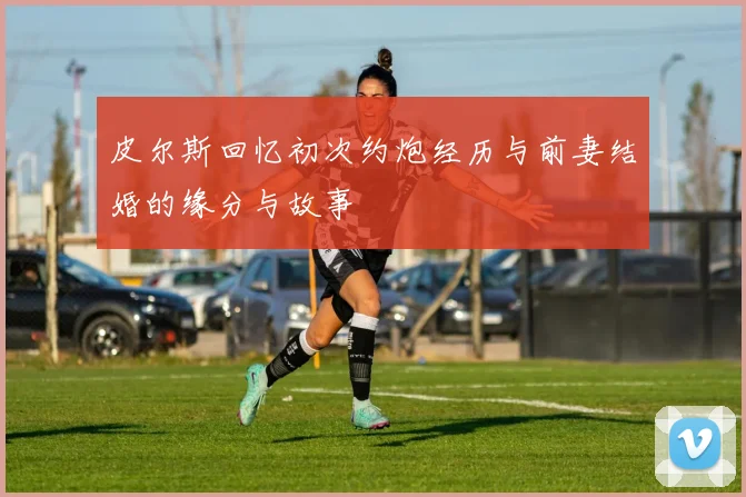 皮尔斯回忆初次约炮经历与前妻结婚的缘分与故事