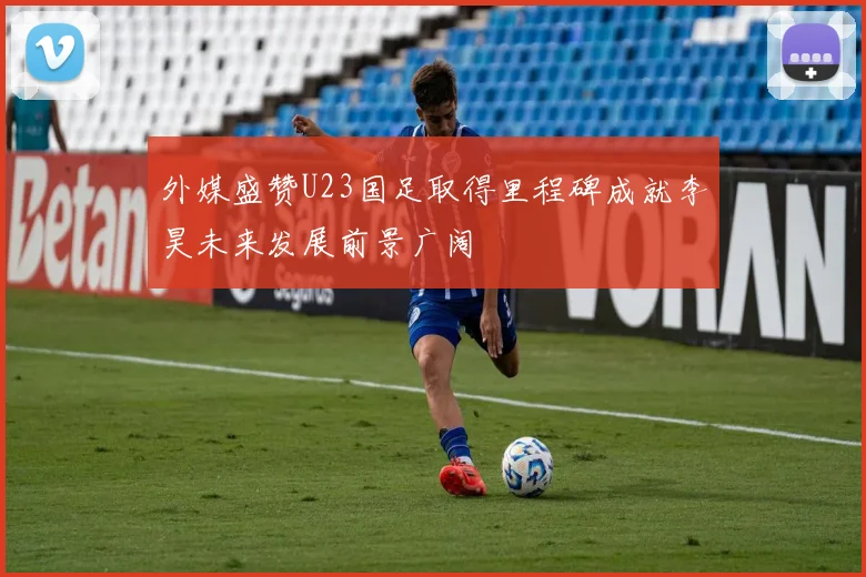 外媒盛赞U23国足取得里程碑成就李昊未来发展前景广阔