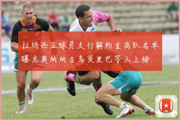 拉玛西亚球员支付解约金离队名单曝光奥纳纳吉乌莫里巴等人上榜