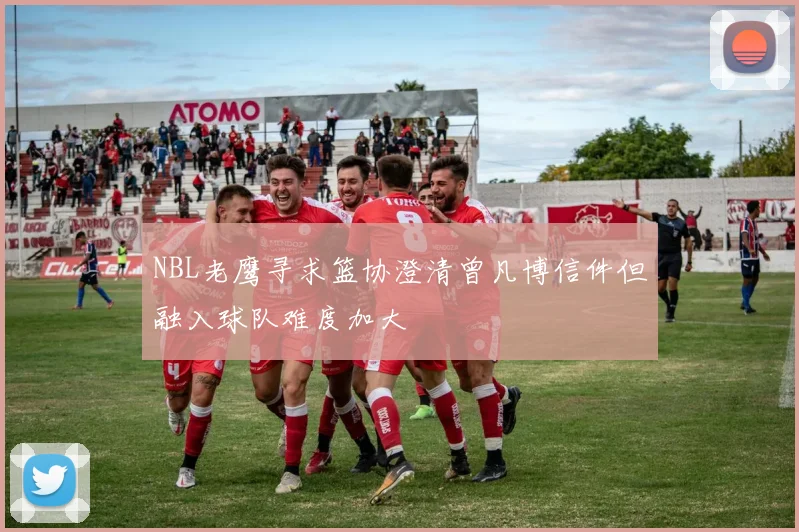 NBL老鹰寻求篮协澄清曾凡博信件但融入球队难度加大